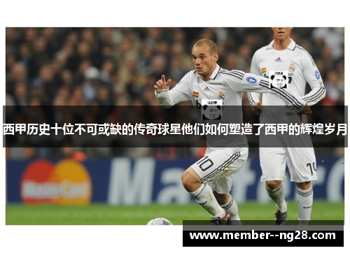 西甲历史十位不可或缺的传奇球星他们如何塑造了西甲的辉煌岁月