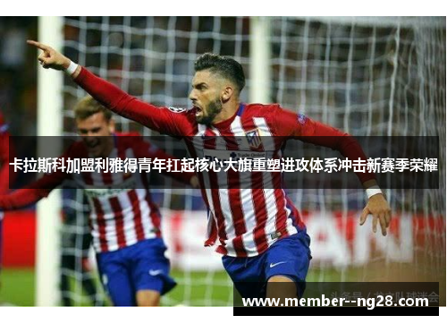 卡拉斯科加盟利雅得青年扛起核心大旗重塑进攻体系冲击新赛季荣耀 卡拉斯科加盟利雅得青年扛起核心大旗重塑进攻体系冲击新赛季荣耀